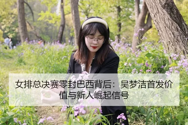 女排总决赛零封巴西背后：吴梦洁首发价值与新人崛起信号